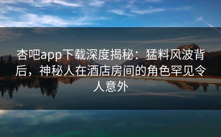 杏吧app下载深度揭秘：猛料风波背后，神秘人在酒店房间的角色罕见令人意外