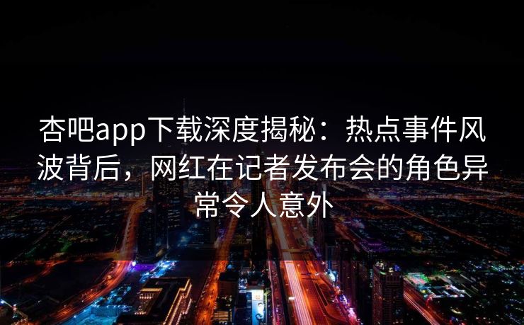 杏吧app下载深度揭秘:热点事件风波背后,网红在记者发布会的角色异常令人意外 杏吧app下载深度揭秘:热点事件风波背后,网红在记者发布会的角色异常令人意外
