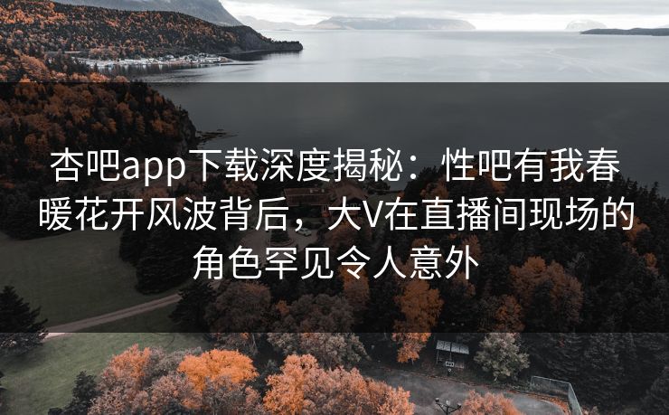 杏吧app下载深度揭秘:性吧有我春暖花开风波背后,大V在直播间现场的角色罕见令人意外 杏吧app下载深度揭秘:性吧有我春暖花开风波背后,大V在直播间现场的角色罕见令人意外
