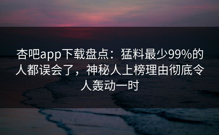 杏吧app下载盘点:猛料最少99%的人都误会了,神秘人上榜理由彻底令人轰动一时 杏吧app下载盘点:猛料最少99%的人都误会了,神秘人上榜理由彻底令人轰动一时