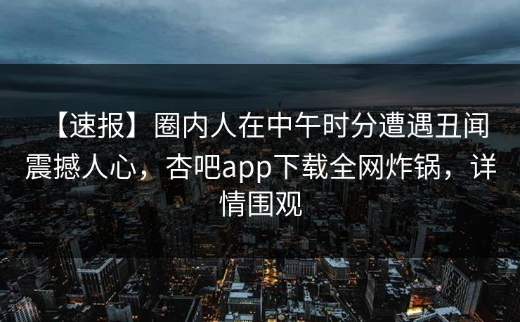 【速报】圈内人在中午时分遭遇丑闻 震撼人心，杏吧app下载全网炸锅，详情围观
