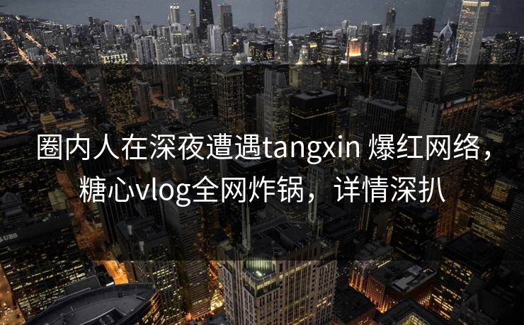 圈内人在深夜遭遇tangxin 爆红网络，糖心vlog全网炸锅，详情深扒