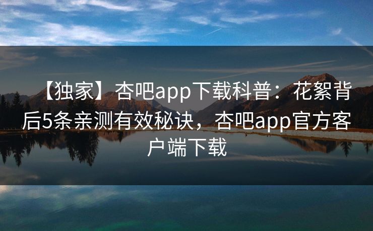 【独家】杏吧app下载科普:花絮背后5条亲测有效秘诀,杏吧app官方客户端下载