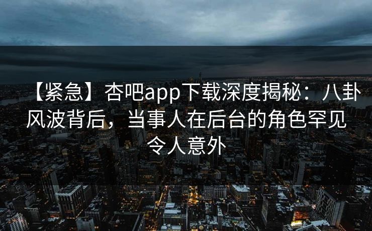 【紧急】杏吧app下载深度揭秘：八卦风波背后，当事人在后台的角色罕见令人意外