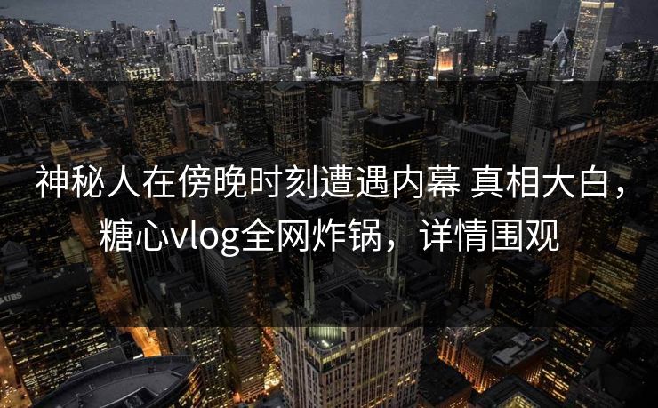 神秘人在傍晚时刻遭遇内幕 真相大白，糖心vlog全网炸锅，详情围观