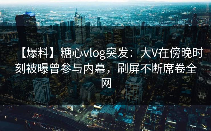 【爆料】糖心vlog突发：大V在傍晚时刻被曝曾参与内幕，刷屏不断席卷全网