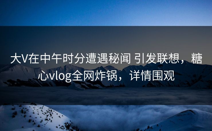 大V在中午时分遭遇秘闻 引发联想，糖心vlog全网炸锅，详情围观