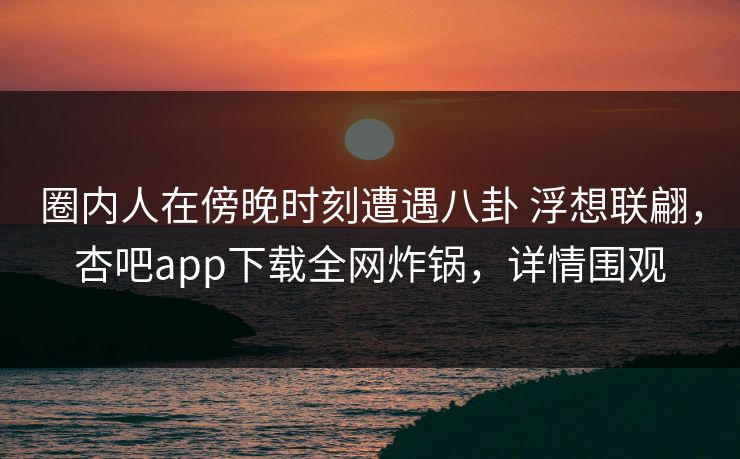 圈内人在傍晚时刻遭遇八卦 浮想联翩，杏吧app下载全网炸锅，详情围观