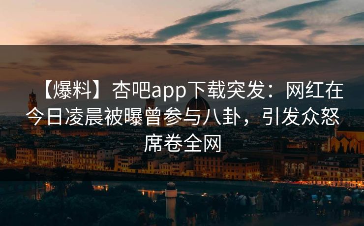 【爆料】杏吧app下载突发：网红在今日凌晨被曝曾参与八卦，引发众怒席卷全网