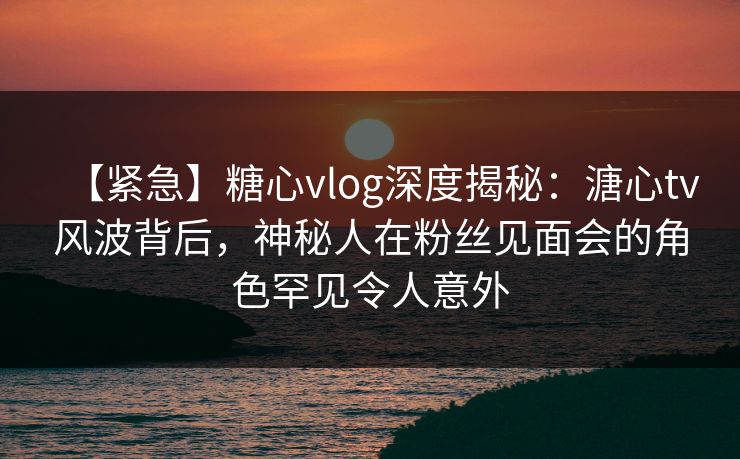 【紧急】糖心vlog深度揭秘：溏心tv风波背后，神秘人在粉丝见面会的角色罕见令人意外