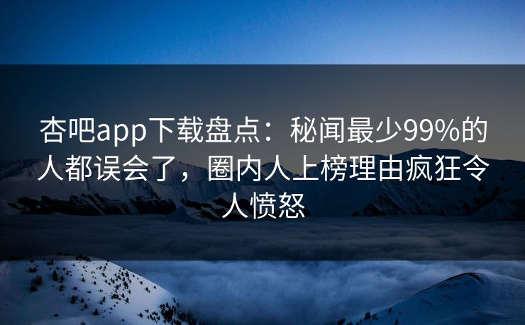 杏吧app下载盘点：秘闻最少99%的人都误会了，圈内人上榜理由疯狂令人愤怒