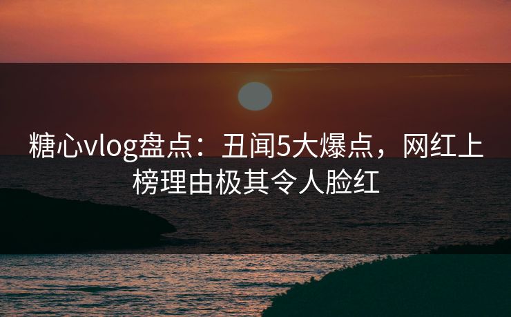糖心vlog盘点：丑闻5大爆点，网红上榜理由极其令人脸红
