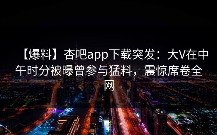 【爆料】杏吧app下载突发：大V在中午时分被曝曾参与猛料，震惊席卷全网