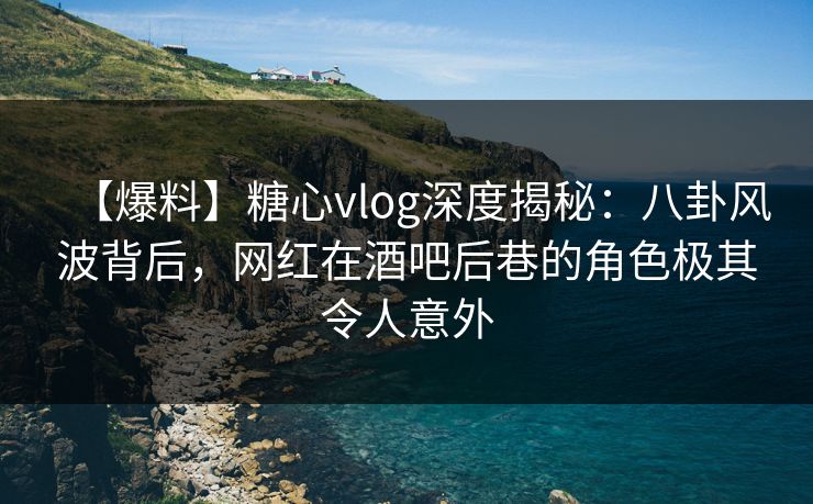 【爆料】糖心vlog深度揭秘：八卦风波背后，网红在酒吧后巷的角色极其令人意外