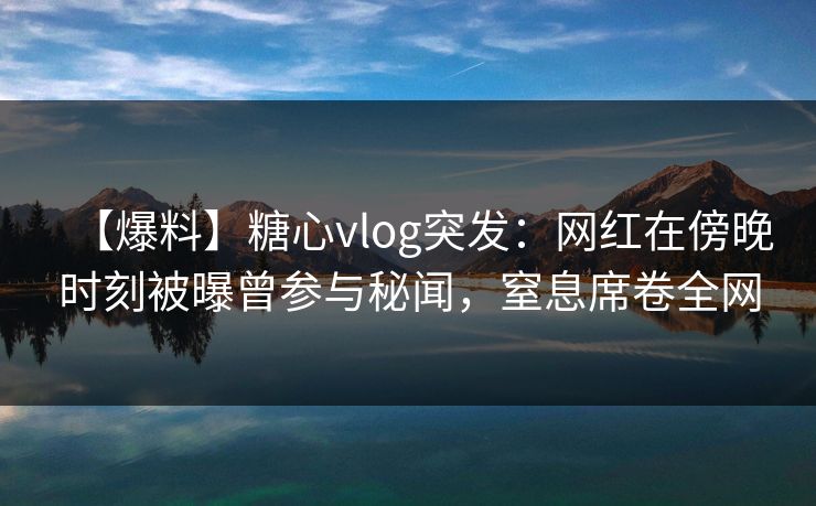 【爆料】糖心vlog突发：网红在傍晚时刻被曝曾参与秘闻，窒息席卷全网
