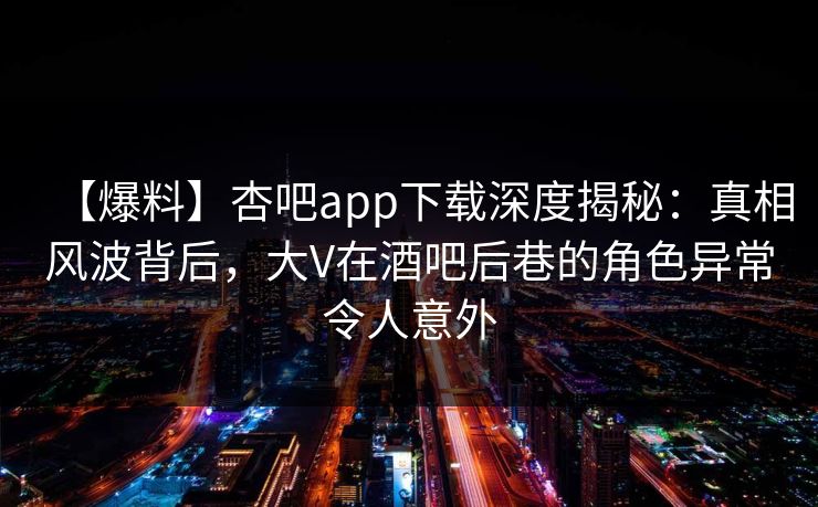 【爆料】杏吧app下载深度揭秘：真相风波背后，大V在酒吧后巷的角色异常令人意外