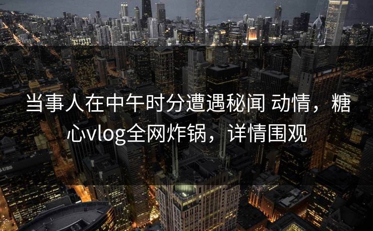 当事人在中午时分遭遇秘闻 动情，糖心vlog全网炸锅，详情围观