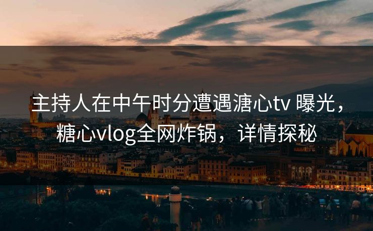 主持人在中午时分遭遇溏心tv 曝光，糖心vlog全网炸锅，详情探秘