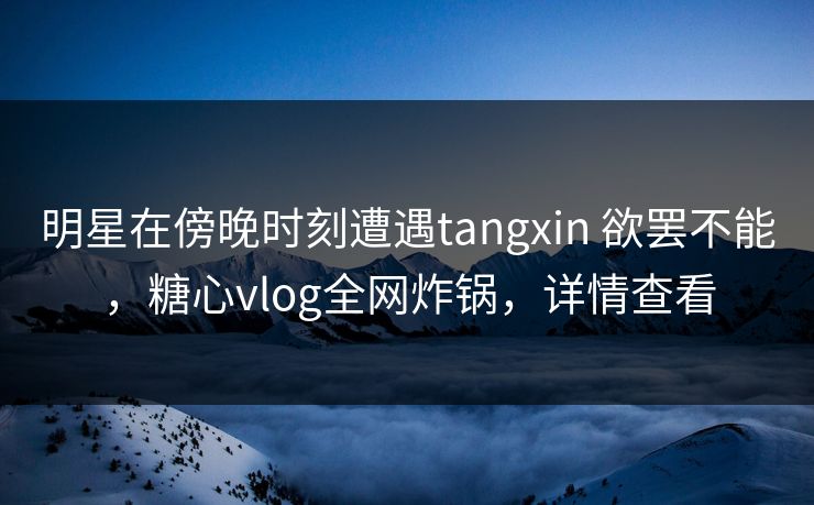 明星在傍晚时刻遭遇tangxin 欲罢不能，糖心vlog全网炸锅，详情查看