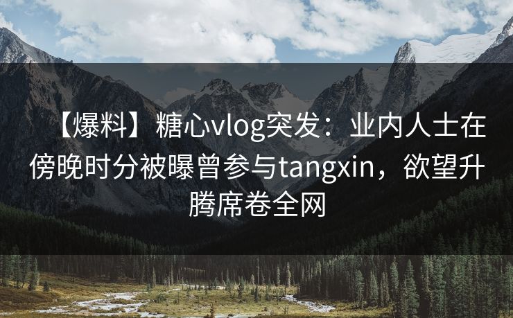 【爆料】糖心vlog突发：业内人士在傍晚时分被曝曾参与tangxin，欲望升腾席卷全网