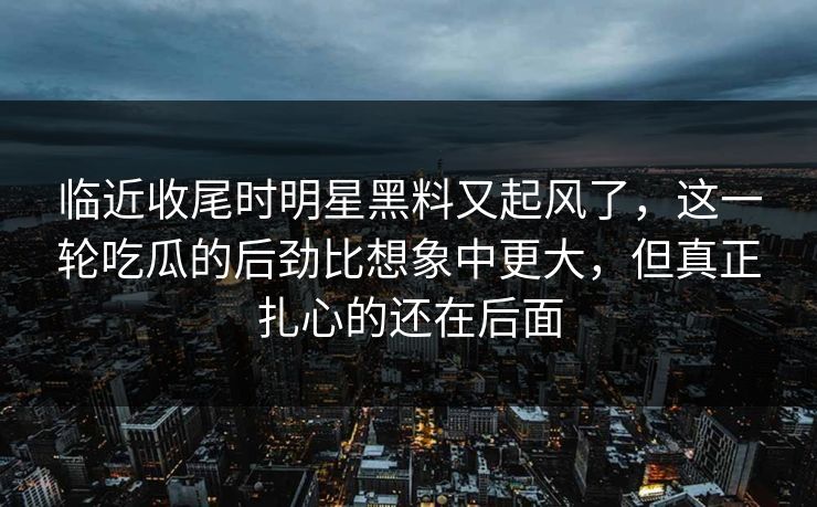 临近收尾时明星黑料又起风了,这一轮吃瓜的后劲比想象中更大,但真正扎心的还在后面