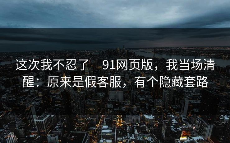 这次我不忍了|91网页版,我当场清醒:原来是假客服,有个隐藏套路