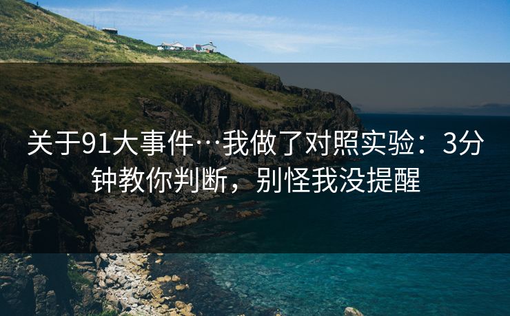 关于91大事件…我做了对照实验：3分钟教你判断，别怪我没提醒