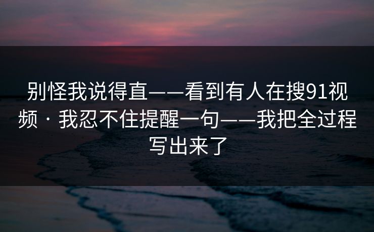 别怪我说得直——看到有人在搜91视频 · 我忍不住提醒一句——我把全过程写出来了
