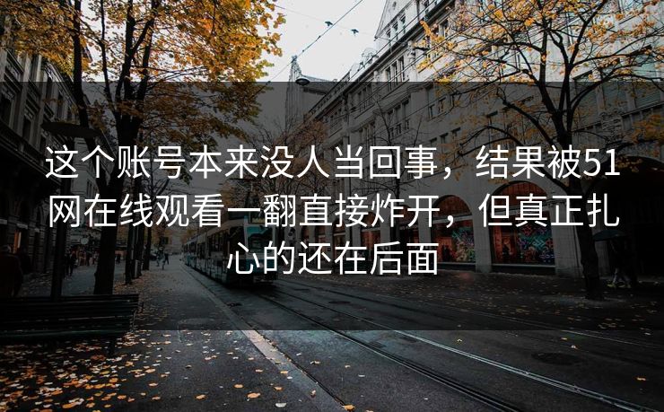 这个账号本来没人当回事,结果被51网在线观看一翻直接炸开,但真正扎心的还在后面