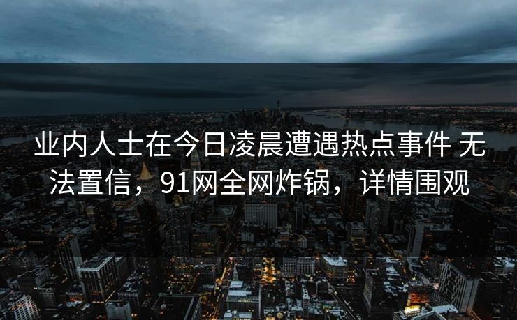 业内人士在今日凌晨遭遇热点事件 无法置信,91网全网炸锅,详情围观