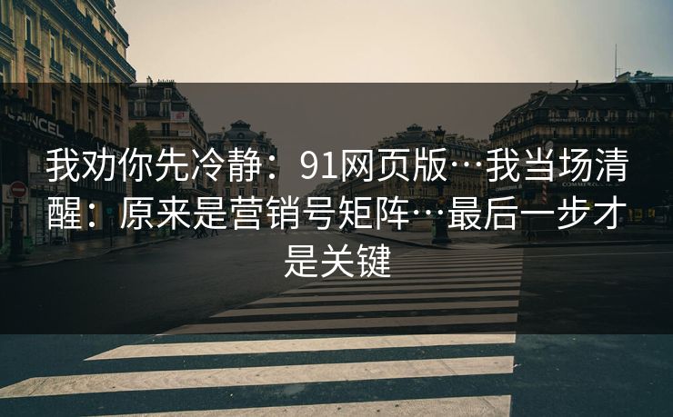 我劝你先冷静：91网页版…我当场清醒：原来是营销号矩阵…最后一步才是关键